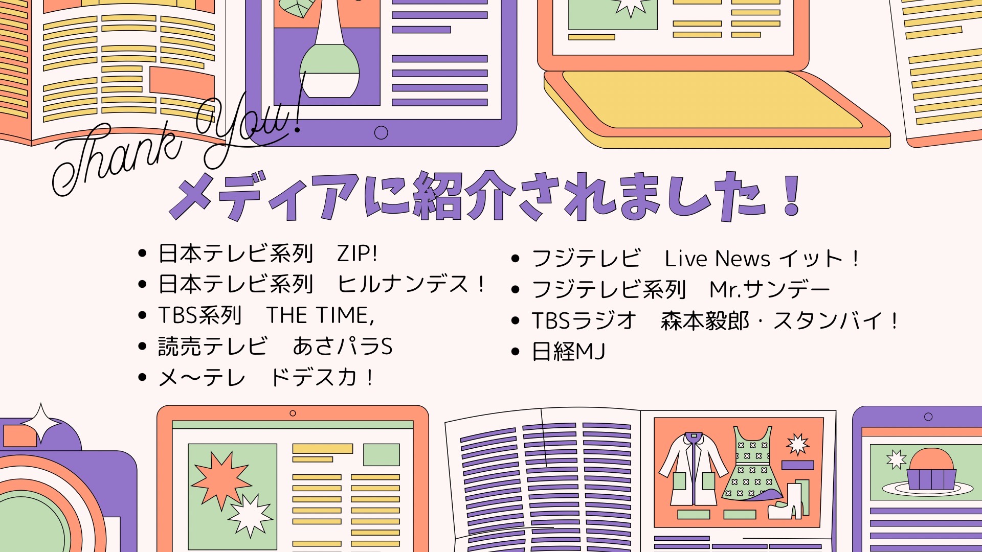 メディアに紹介されました 日本テレビ系列 ZIP! 日本テレビ系列 ヒルナンデス フジテレビ Live News イット! TBSラジオ 森本毅郎・スタンバイ! TBS系列 THE TIME 日経MJ 読売テレビ あさパラS メ～テレ ドデスカ